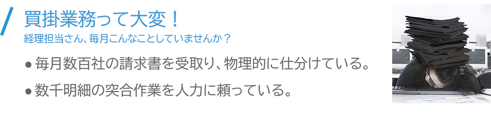 買掛業務って大変!経理担当さん、毎月こんなことしていませんか? 毎月数百社の請求書を受取り、物理的に仕分けている。 数千明細の突合作業を人力に頼っている。